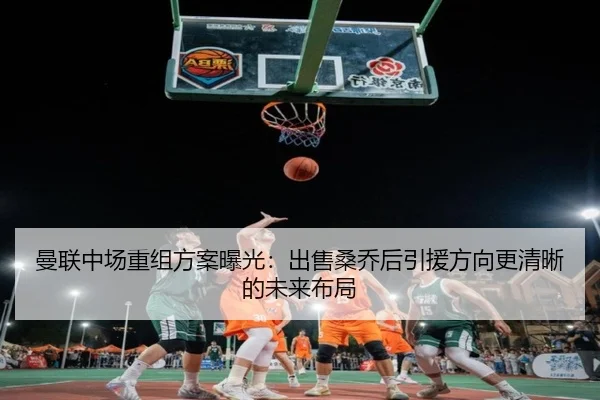 曼联中场重组方案曝光：出售桑乔后引援方向更清晰的未来布局